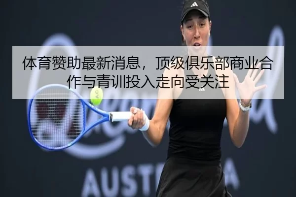 体育赞助最新消息，顶级俱乐部商业合作与青训投入走向受关注